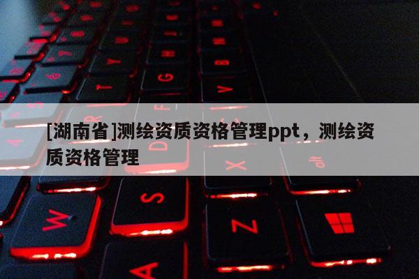 [湖南省]測繪資質(zhì)資格管理ppt，測繪資質(zhì)資格管理