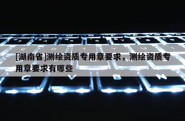 [湖南省]測繪資質(zhì)專用章要求，測繪資質(zhì)專用章要求有哪些