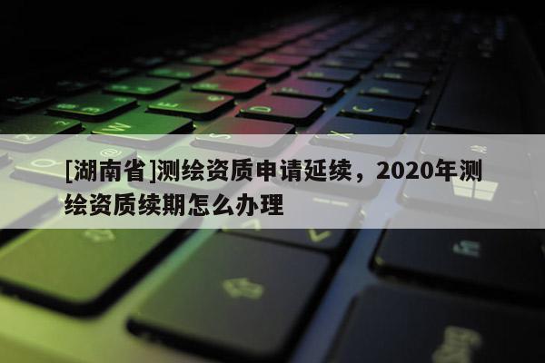 [湖南省]測繪資質申請延續(xù)，2020年測繪資質續(xù)期怎么辦理