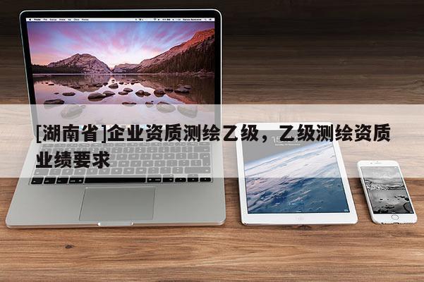 [湖南省]企業(yè)資質(zhì)測(cè)繪乙級(jí)，乙級(jí)測(cè)繪資質(zhì)業(yè)績(jī)要求