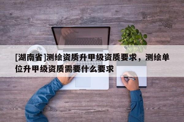 [湖南省]測繪資質升甲級資質要求，測繪單位升甲級資質需要什么要求