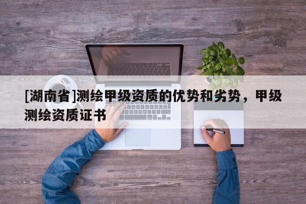 [湖南省]測(cè)繪甲級(jí)資質(zhì)的優(yōu)勢(shì)和劣勢(shì)，甲級(jí)測(cè)繪資質(zhì)證書(shū)