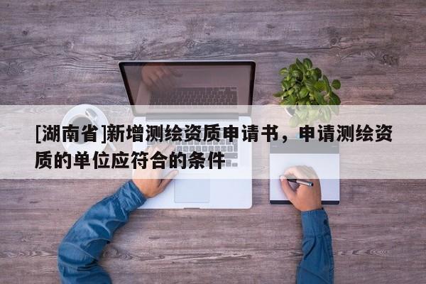 [湖南省]新增測(cè)繪資質(zhì)申請(qǐng)書，申請(qǐng)測(cè)繪資質(zhì)的單位應(yīng)符合的條件