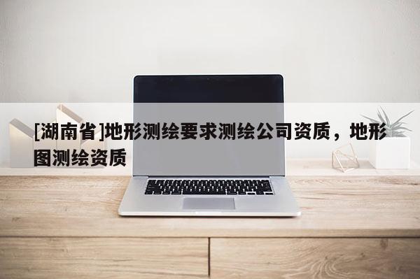 [湖南省]地形測繪要求測繪公司資質(zhì)，地形圖測繪資質(zhì)