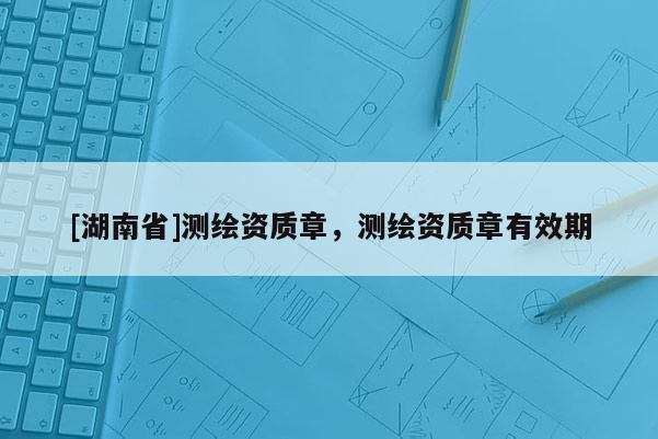 [湖南省]測(cè)繪資質(zhì)章，測(cè)繪資質(zhì)章有效期