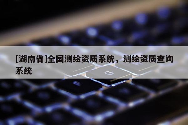 [湖南省]全國測繪資質(zhì)系統(tǒng)，測繪資質(zhì)查詢系統(tǒng)