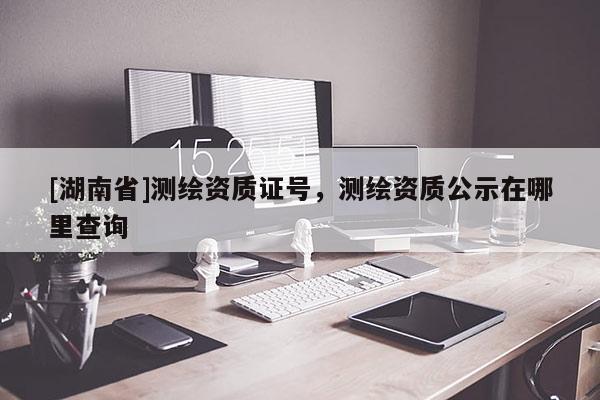 [湖南省]測繪資質證號，測繪資質公示在哪里查詢