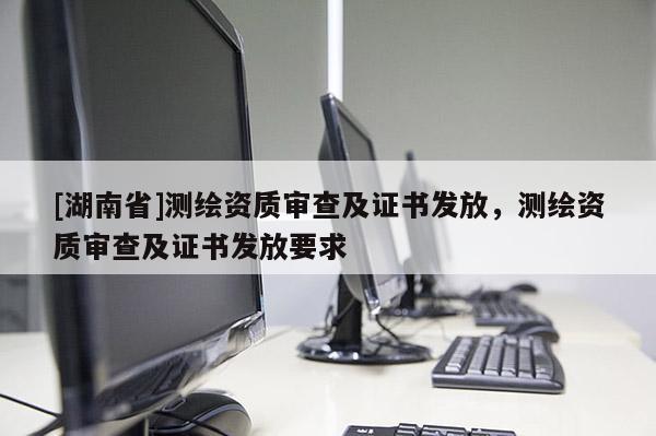 [湖南省]測繪資質(zhì)審查及證書發(fā)放，測繪資質(zhì)審查及證書發(fā)放要求