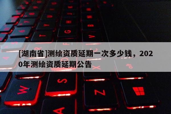 [湖南省]測(cè)繪資質(zhì)延期一次多少錢，2020年測(cè)繪資質(zhì)延期公告