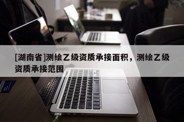 [湖南省]測繪乙級資質(zhì)承接面積，測繪乙級資質(zhì)承接范圍