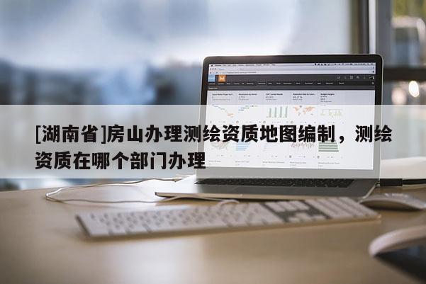 [湖南省]房山辦理測(cè)繪資質(zhì)地圖編制，測(cè)繪資質(zhì)在哪個(gè)部門辦理