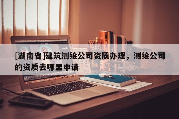 [湖南省]建筑測(cè)繪公司資質(zhì)辦理，測(cè)繪公司的資質(zhì)去哪里申請(qǐng)
