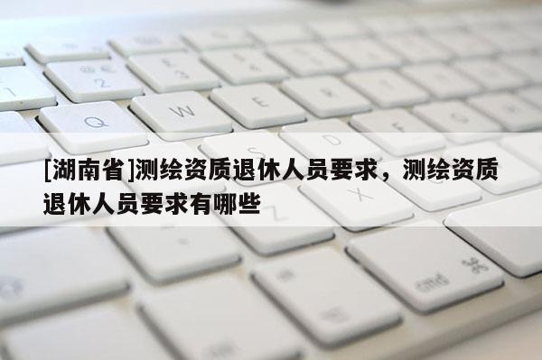 [湖南省]測繪資質(zhì)退休人員要求，測繪資質(zhì)退休人員要求有哪些