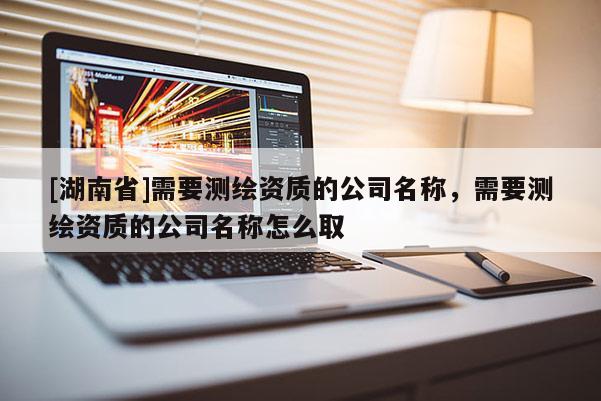 [湖南省]需要測繪資質(zhì)的公司名稱，需要測繪資質(zhì)的公司名稱怎么取