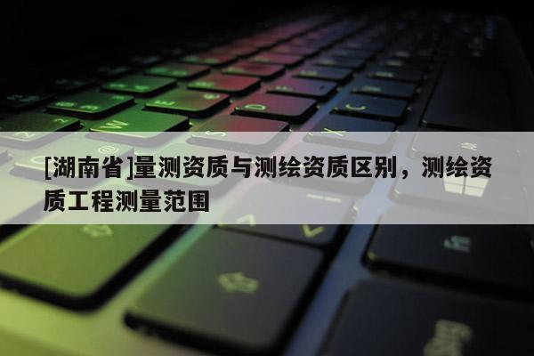 [湖南省]量測資質(zhì)與測繪資質(zhì)區(qū)別，測繪資質(zhì)工程測量范圍