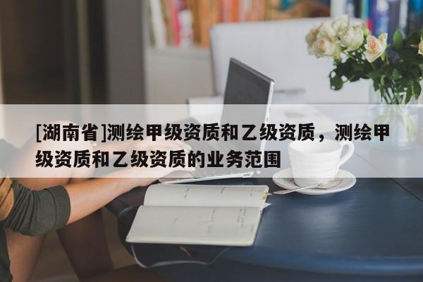 [湖南省]測繪甲級(jí)資質(zhì)和乙級(jí)資質(zhì)，測繪甲級(jí)資質(zhì)和乙級(jí)資質(zhì)的業(yè)務(wù)范圍