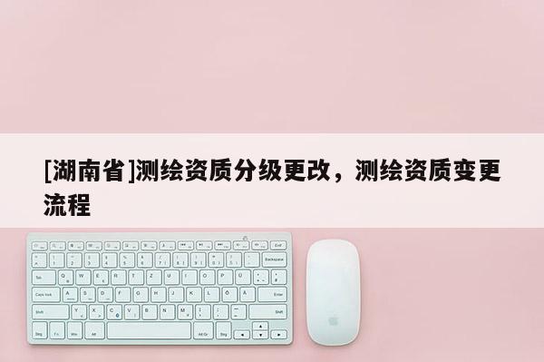 [湖南省]測(cè)繪資質(zhì)分級(jí)更改，測(cè)繪資質(zhì)變更流程