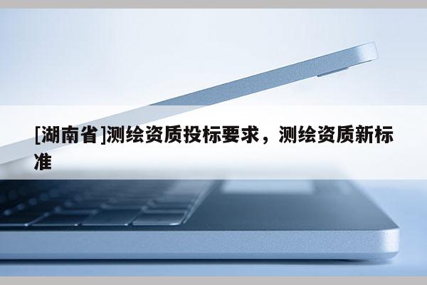 [湖南省]測繪資質(zhì)投標(biāo)要求，測繪資質(zhì)新標(biāo)準(zhǔn)