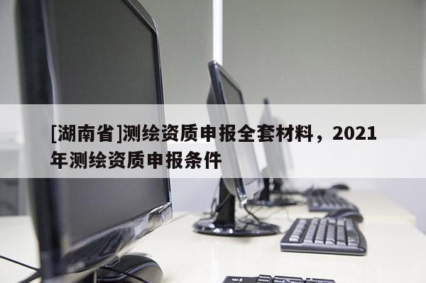 [湖南省]測(cè)繪資質(zhì)申報(bào)全套材料，2021年測(cè)繪資質(zhì)申報(bào)條件