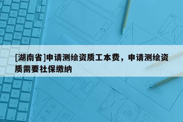[湖南省]申請(qǐng)測(cè)繪資質(zhì)工本費(fèi)，申請(qǐng)測(cè)繪資質(zhì)需要社保繳納