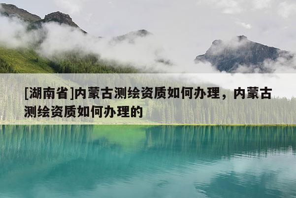 [湖南省]內(nèi)蒙古測繪資質(zhì)如何辦理，內(nèi)蒙古測繪資質(zhì)如何辦理的