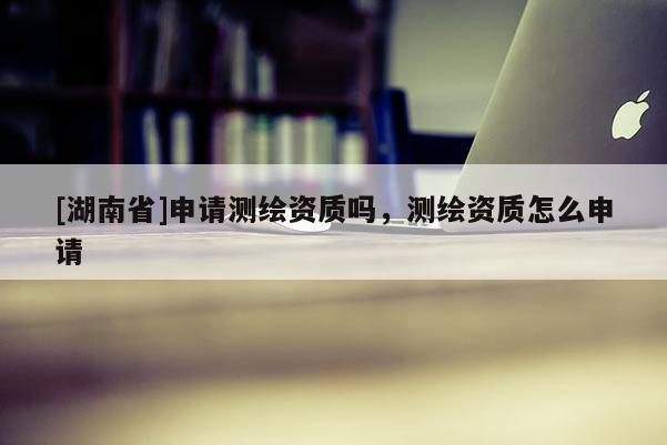 [湖南省]申請(qǐng)測(cè)繪資質(zhì)嗎，測(cè)繪資質(zhì)怎么申請(qǐng)