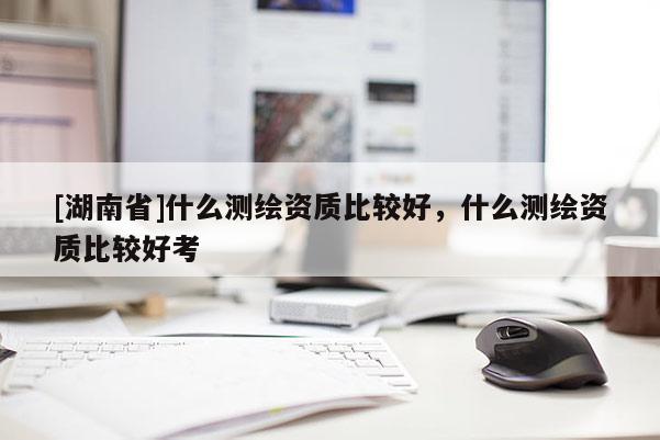 [湖南省]什么測(cè)繪資質(zhì)比較好，什么測(cè)繪資質(zhì)比較好考