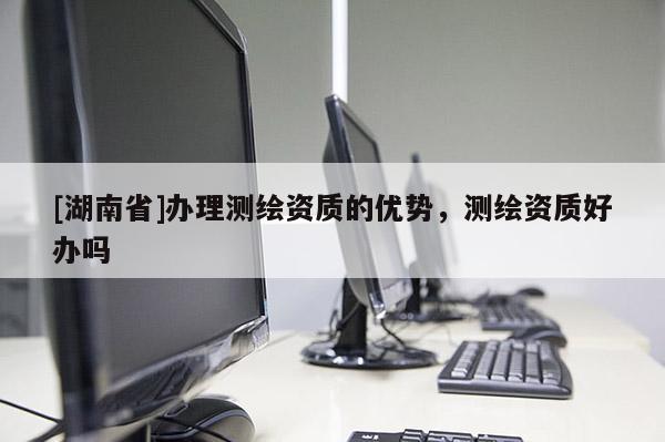 [湖南省]辦理測(cè)繪資質(zhì)的優(yōu)勢(shì)，測(cè)繪資質(zhì)好辦嗎