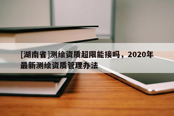 [湖南省]測繪資質(zhì)超限能接嗎，2020年最新測繪資質(zhì)管理辦法