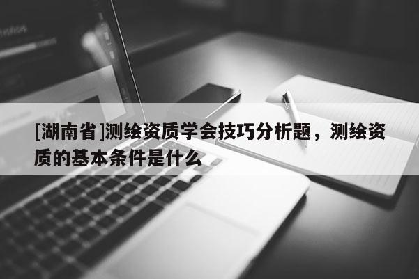 [湖南省]測(cè)繪資質(zhì)學(xué)會(huì)技巧分析題，測(cè)繪資質(zhì)的基本條件是什么