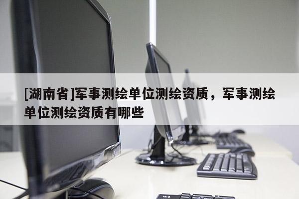 [湖南省]軍事測繪單位測繪資質(zhì)，軍事測繪單位測繪資質(zhì)有哪些