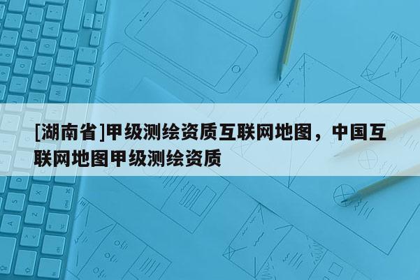 [湖南省]甲級測繪資質(zhì)互聯(lián)網(wǎng)地圖，中國互聯(lián)網(wǎng)地圖甲級測繪資質(zhì)