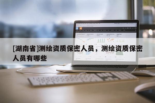 [湖南省]測繪資質(zhì)保密人員，測繪資質(zhì)保密人員有哪些
