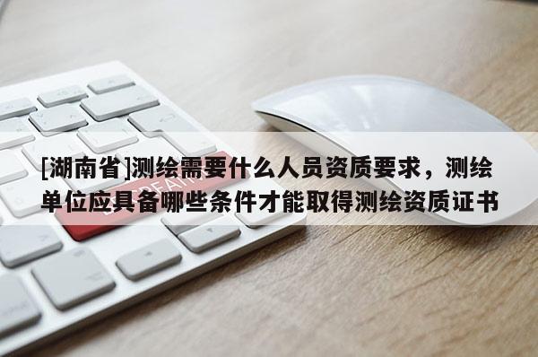 [湖南省]測(cè)繪需要什么人員資質(zhì)要求，測(cè)繪單位應(yīng)具備哪些條件才能取得測(cè)繪資質(zhì)證書
