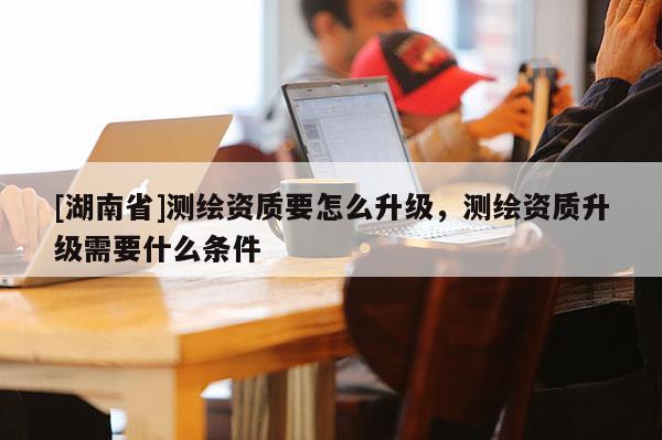 [湖南省]測繪資質(zhì)要怎么升級，測繪資質(zhì)升級需要什么條件