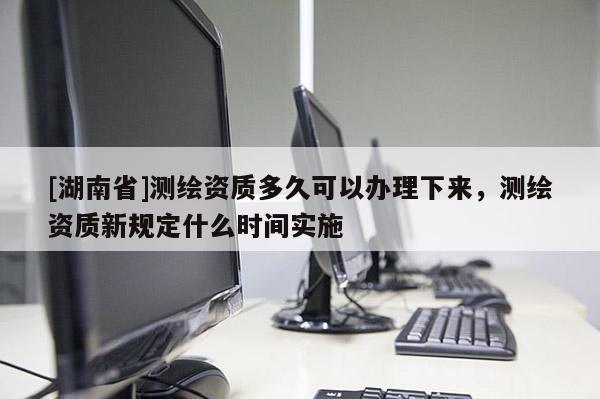 [湖南省]測繪資質多久可以辦理下來，測繪資質新規(guī)定什么時間實施