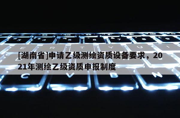 [湖南省]申請乙級測繪資質(zhì)設(shè)備要求，2021年測繪乙級資質(zhì)申報制度