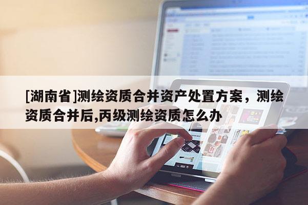 [湖南省]測繪資質(zhì)合并資產(chǎn)處置方案，測繪資質(zhì)合并后,丙級測繪資質(zhì)怎么辦