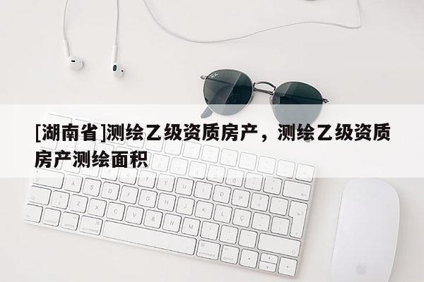 [湖南省]測繪乙級資質房產，測繪乙級資質房產測繪面積