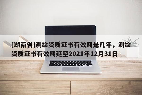 [湖南省]測繪資質(zhì)證書有效期是幾年，測繪資質(zhì)證書有效期延至2021年12月31日
