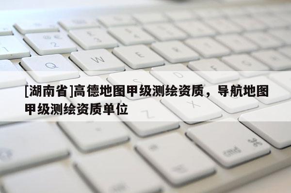 [湖南省]高德地圖甲級測繪資質，導航地圖甲級測繪資質單位