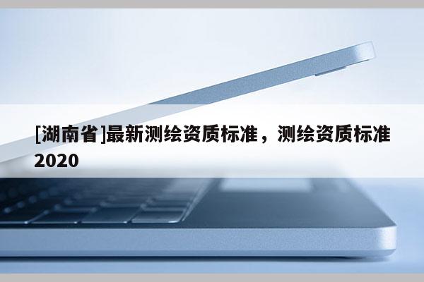 [湖南省]最新測繪資質標準，測繪資質標準2020