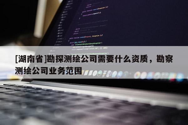 [湖南省]勘探測繪公司需要什么資質(zhì)，勘察測繪公司業(yè)務(wù)范圍
