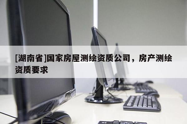 [湖南省]國家房屋測(cè)繪資質(zhì)公司，房產(chǎn)測(cè)繪資質(zhì)要求