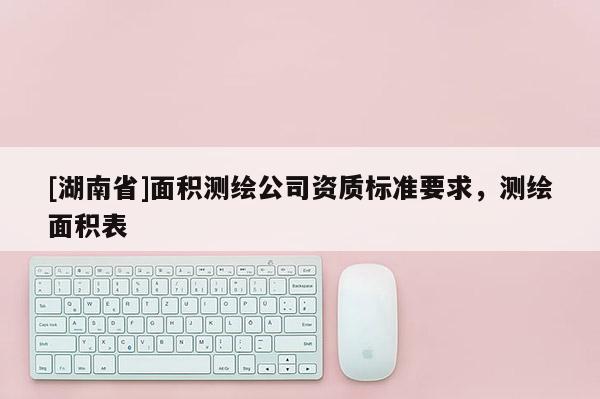 [湖南省]面積測繪公司資質(zhì)標準要求，測繪面積表