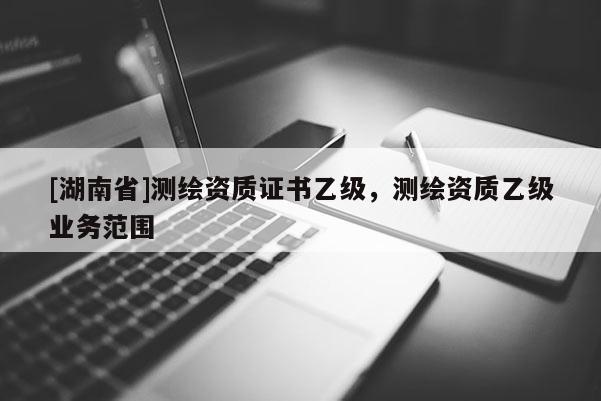 [湖南省]測繪資質(zhì)證書乙級，測繪資質(zhì)乙級業(yè)務范圍