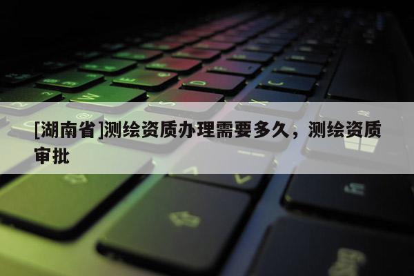 [湖南省]測繪資質(zhì)辦理需要多久，測繪資質(zhì)審批