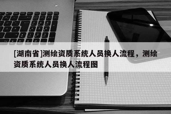 [湖南省]測繪資質系統(tǒng)人員換人流程，測繪資質系統(tǒng)人員換人流程圖