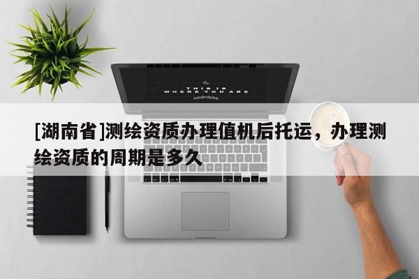 [湖南省]測繪資質辦理值機后托運，辦理測繪資質的周期是多久