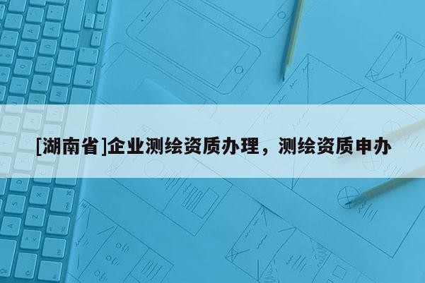 [湖南省]企業(yè)測(cè)繪資質(zhì)辦理，測(cè)繪資質(zhì)申辦